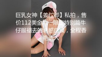 巨乳女神【姜仁卿】私拍，售价112美金六一限定特别篇牛仔服褪去的诱惑自摸，全程香艳诱人