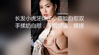 长发小虎牙妹子，露脸自慰双手揉奶自慰，手指抠逼，揉搓阴蒂