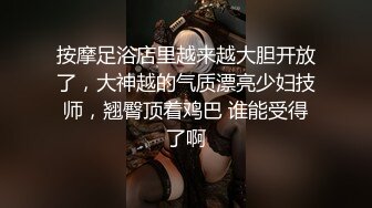 按摩足浴店里越来越大胆开放了，大神越的气质漂亮少妇技师，翘臀顶着鸡巴 谁能受得了啊