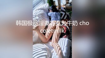 韩国极品淫妻巧克力牛奶 chocoletmilk