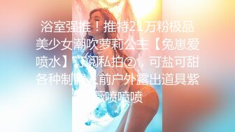 浴室强推！推特21万粉极品美少女潮吹萝莉公主【兔崽爱喷水】订阅私拍②，可盐可甜各种制服人前户外露出道具紫薇喷喷喷