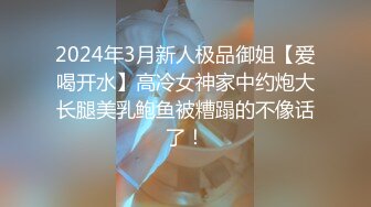 2024年3月新人极品御姐【爱喝开水】高冷女神家中约炮大长腿美乳鲍鱼被糟蹋的不像话了！