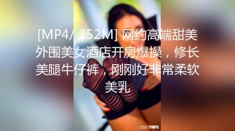 [MP4/ 252M] 网约高端甜美外围美女酒店开房爆操，修长美腿牛仔裤，刚刚好非常柔软美乳