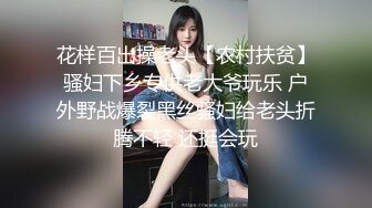 花样百出操老头【农村扶贫】骚妇下乡专供老大爷玩乐 户外野战爆裂黑丝骚妇给老头折腾不轻 还挺会玩