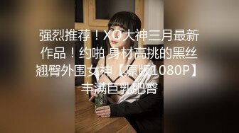 强烈推荐！XO大神三月最新作品！约啪 身材高挑的黑丝翘臀外围女神【原版1080P】丰满巨乳肥臀