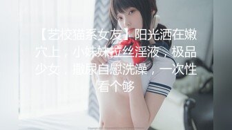 【艺校猫系女友】阳光洒在嫩穴上，小妹妹拉丝淫液，极品少女，撒尿自慰洗澡，一次性看个够