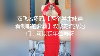 双飞名场面,【两个学生妹穿着制服的萝莉】双飞轮流操她们，可以延年益寿呀