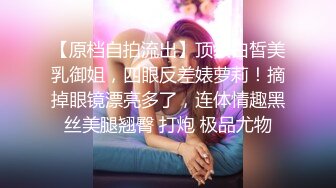 【原档自拍流出】顶级白皙美乳御姐，四眼反差婊萝莉！摘掉眼镜漂亮多了，连体情趣黑丝美腿翘臀 打炮 极品尤物