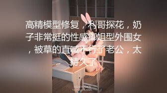 高精模型修复，利哥探花，奶子非常挺的性感御姐型外围女，被草的直喊不行了老公，太持久了