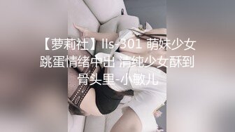 【萝莉社】lls-301 萌妹少女跳蛋情绪中出 清纯少女酥到骨头里-小敏儿