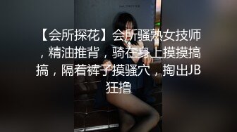 【会所探花】会所骚熟女技师，精油推背，骑在身上摸摸搞搞，隔着裤子摸骚穴，掏出JB狂撸