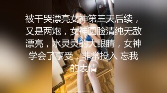 被干哭漂亮女神第三天后续，又是两炮，女神圆脸清纯无敌漂亮，水灵灵的大眼睛，女神学会了享受，非常投入 忘我的表情