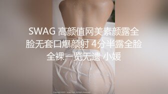 SWAG 高颜值网美素颜露全脸无套口爆颜射 4分半露全脸全裸ㄧ览无遗 小媛