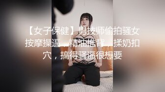 【女子保健】男技师偷拍骚女按摩操逼，精油推背，揉奶扣穴，搞得骚逼很想要