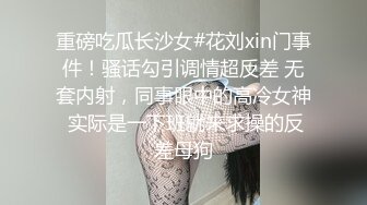 重磅吃瓜长沙女#花刘xin门事件！骚话勾引调情超反差 无套内射，同事眼中的高冷女神 实际是一下班就来求操的反差母狗