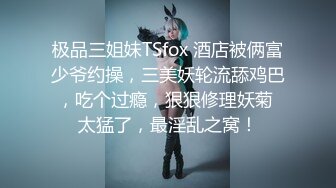 极品三姐妹TSfox 酒店被俩富少爷约操，三美妖轮流舔鸡巴，吃个过瘾，狠狠修理妖菊 太猛了，最淫乱之窝！