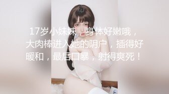 17岁小妹妹，身体好嫩哦，大肉棒进入她的阴户，插得好暖和，最后口暴，射得爽死！