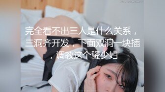 完全看不出三人是什么关系，三洞齐开发，下面双洞一块插，调教这个骚少妇