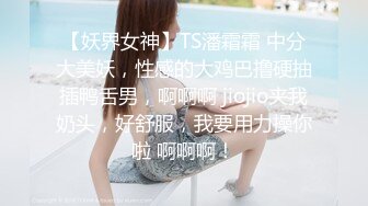 【妖界女神】TS潘霜霜 中分大美妖，性感的大鸡巴撸硬抽插鸭舌男，啊啊啊 jiojio夹我奶头，好舒服，我要用力操你啦 啊啊啊！