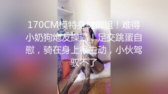 170CM模特身材御姐！难得小奶狗炮友操逼！足交跳蛋自慰，骑在身上很主动，小伙驾驭不了