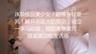 JK装极品美少女！超棒身材豪乳！解开衣服大奶晃动，站立一字马抬腿，翘起美臀摸穴，跳蛋震动极度诱惑