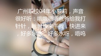 广州职校04年小萝莉，声音很好听：哦哦嗯嗯爸爸给我打针针，爸爸快来干我，快进来，好多水水，好多水呀，唔呜~~