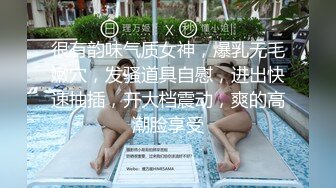 很有韵味气质女神，爆乳无毛嫩穴，发骚道具自慰，进出快速抽插，开大档震动，爽的高潮脸享受