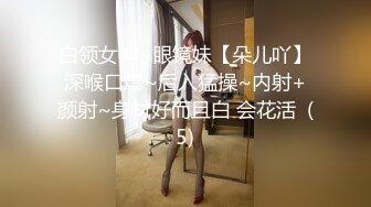 白领女神~眼镜妹【朵儿吖】深喉口爆~后入猛操~内射+颜射~身材好而且白 会花活  (5)