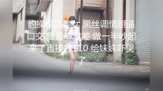 约操极品美女 黑丝调情掰逼口交 服务态度差 做一半吵起来了直接打110 给妹妹吓哭了