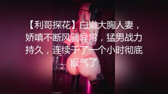 【利哥探花】白嫩大胸人妻，娇嗔不断风骚异常，猛男战力持久，连续干了一个小时彻底服气了