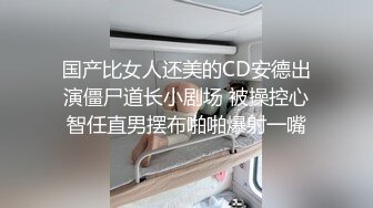 国产比女人还美的CD安德出演僵尸道长小剧场 被操控心智任直男摆布啪啪爆射一嘴