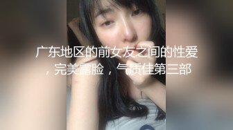 广东地区的前女友之间的性爱，完美露脸，气质佳第三部