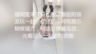 骚闺蜜来了帮忙搬家露脸陪狼友玩一起，揉搓奶头特写展示蝴蝶骚穴，陪狼友撩骚互动，光着屁股一起收拾衣服