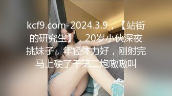 kcf9.com-2024.3.9，【站街的研究生】，20岁小伙深夜挑妹子，年轻体力好，刚射完马上硬了干第二炮嗷嗷叫