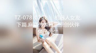 TZ-078-02.我��机器人女友.下篇.麻豆传媒映画原创伙伴兔子先生