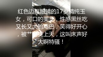 红色边框眼镜的17岁清纯玉女，可口的美女，性感黑丝吃又长又大的鸡巴，笑得好开心，被艹得爽上天，这叫床声好大啊特骚！