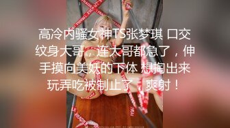 高冷内骚女神TS张梦琪 口交纹身大哥，连大哥都急了，伸手摸向美妖的下体 想掏出来玩弄吃被制止了，爽射！