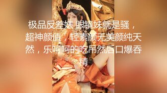 极品反差婊 眼镜妹就是骚，超神颜值，轻素颜无美颜纯天然，乐呵呵的吃吊然后口爆吞精