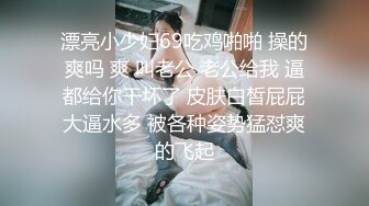 漂亮小少妇69吃鸡啪啪 操的爽吗 爽 叫老公 老公给我 逼都给你干坏了 皮肤白皙屁屁大逼水多 被各种姿势猛怼爽的飞起