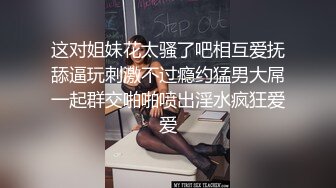 这对姐妹花太骚了吧相互爱抚舔逼玩刺激不过瘾约猛男大屌一起群交啪啪喷出淫水疯狂爱爱