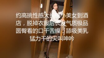 约高挑性感大长腿小美女到酒店，脱掉衣服后长发气质极品圆臀看的口干舌燥，舔吸美乳猛力干的尖叫呻吟