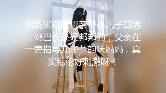 风韵犹存的母亲帮小儿子口活，鸡巴长还硬邦邦的，父亲在一旁指导儿子艹韵味妈妈，真实乱伦好刺激呀！