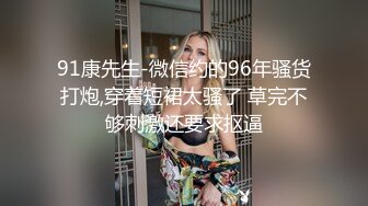 91康先生-微信约的96年骚货打炮,穿着短裙太骚了 草完不够刺激还要求抠逼