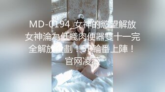 MD-0194_女神的慾望解放女神淪為低賤肉便器雙十一完全解放企劃！5P輪番上陣！官网凌薇