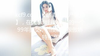 kcf9.com-【超清4K国产偷拍】，在大学做行政老师的一个99年美女，刚接触时很傲娇，特别高冷