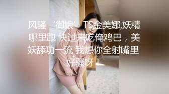 风骚‘御娘’TS金美娜,妖精哪里跑 快过来吃俺鸡巴，美妖舔功一流 我想你全射嘴里 好骚呀！