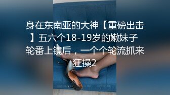 身在东南亚的大神【重磅出击】五六个18-19岁的嫩妹子 轮番上镜后，一个个轮流抓来狂操2