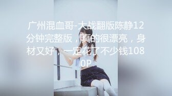 广州混血哥-大战翻版陈静12分钟完整版，真的很漂亮，身材又好，一定花了不少钱1080P