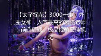 【太子探花】3000一炮，外围女神，人气最高的舞蹈老师，前凸后翘，极品视角最佳视觉