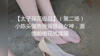 【太子探花极品】（第二场）小陈头强势挽留极品女神，激情啪啪花式蹂躏